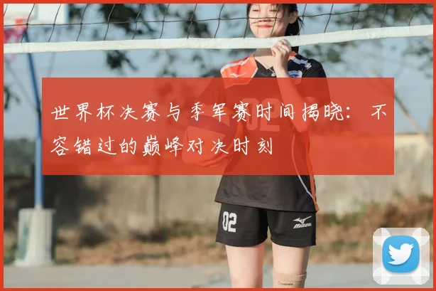 世界杯决赛与季军赛时间揭晓:不容错过的巅峰对决时刻