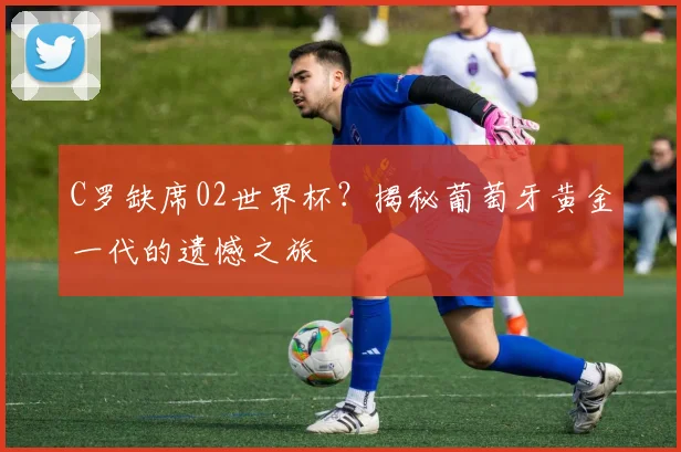 C罗缺席02世界杯？揭秘葡萄牙黄金一代的遗憾之旅