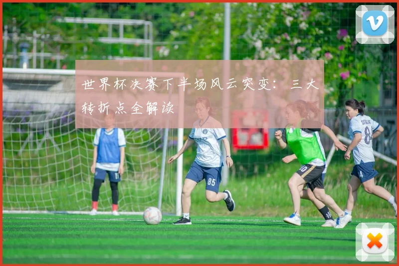 世界杯决赛下半场风云突变:三大转折点全解读