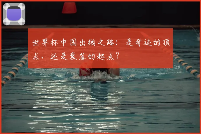 世界杯中国出线之路:是奇迹的顶点,还是衰落的起点?