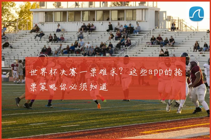 世界杯决赛一票难求?这些app的抢票策略你必须知道
