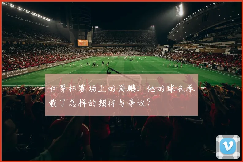 世界杯赛场上的周鹏:他的球衣承载了怎样的期待与争议?