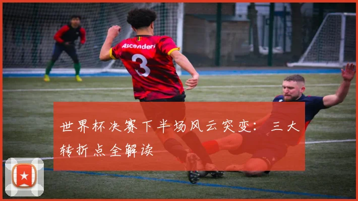 世界杯决赛下半场风云突变:三大转折点全解读