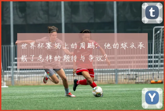 世界杯赛场上的周鹏:他的球衣承载了怎样的期待与争议?