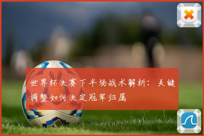 世界杯决赛下半场战术解析:关键调整如何决定冠军归属