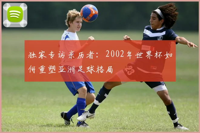 独家专访亲历者：2002年世界杯如何重塑亚洲足球格局