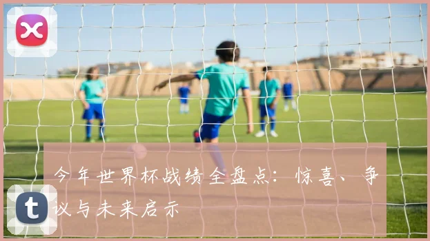 今年世界杯战绩全盘点：惊喜、争议与未来启示
