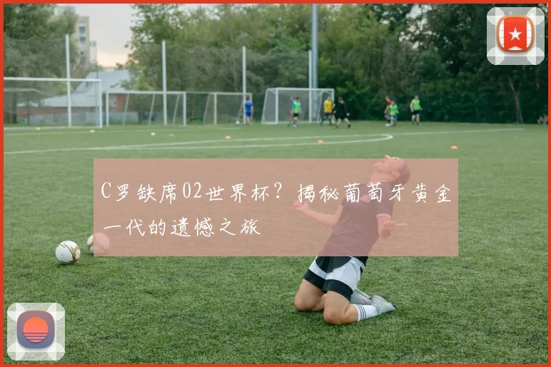 C罗缺席02世界杯？揭秘葡萄牙黄金一代的遗憾之旅