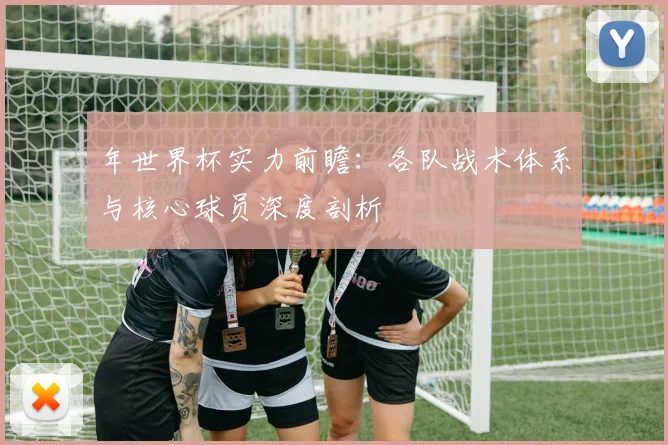 年世界杯实力前瞻：各队战术体系与核心球员深度剖析
