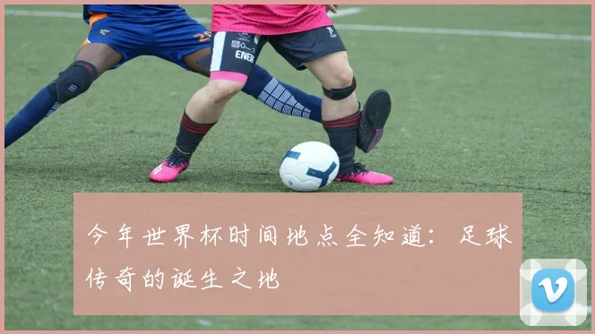 今年世界杯时间地点全知道:足球传奇的诞生之地