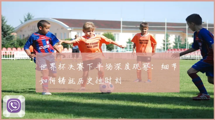 世界杯决赛下半场深度观察:细节如何铸就历史性时刻