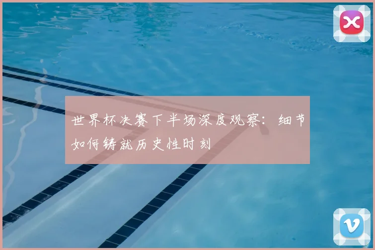 世界杯决赛下半场深度观察:细节如何铸就历史性时刻